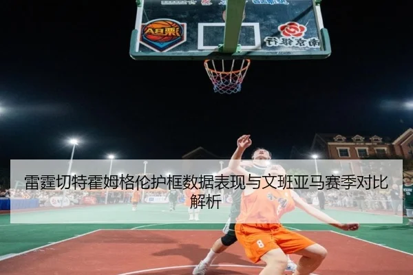 雷霆切特霍姆格伦护框数据表现与文班亚马赛季对比解析