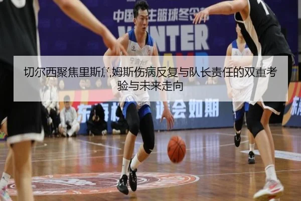 切尔西聚焦里斯詹姆斯伤病反复与队长责任的双重考验与未来走向