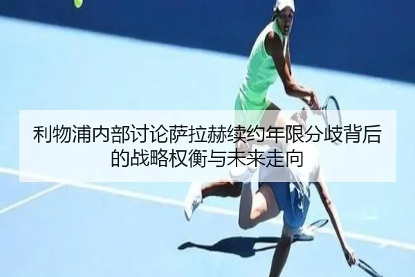 利物浦内部讨论萨拉赫续约年限分歧背后的战略权衡与未来走向
