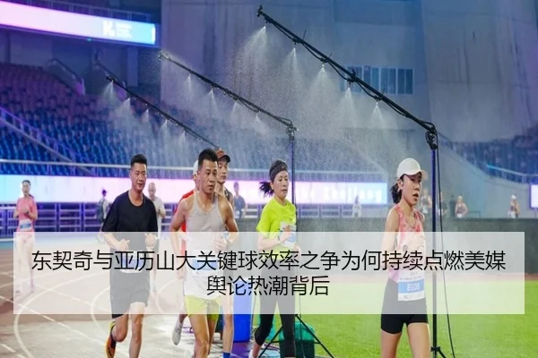 东契奇与亚历山大关键球效率之争为何持续点燃美媒舆论热潮背后